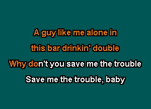 A guy like me alone in
this bar drinkin' double

Why don't you save me the trouble

Save me the trouble, baby