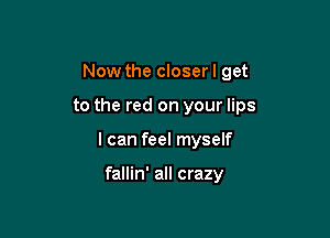 Now the closer I get

to the red on your lips

I can feel myself

fallin' all crazy