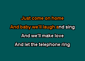 Just come on home
And baby we'll laugh and sing

And we'll make love

And let the telephone ring