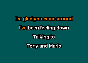 I'm glad you came around

I've been feeling down

Talking to

Tony and Mario