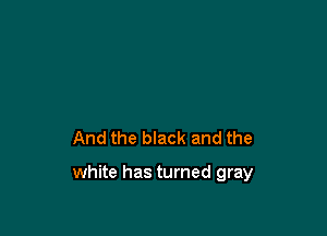 And the black and the

white has turned gray