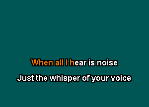 When all I hear is noise

Just the whisper of your voice