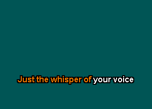 Just the whisper of your voice