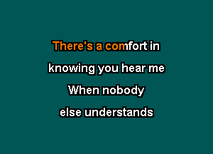 There's a comfort in

knowing you hear me

When nobody

else understands