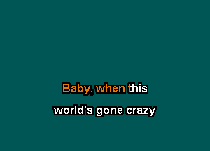 Baby, when this

world's gone crazy