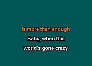 is more than enough

Baby, when this

world's gone crazy