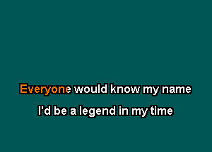 Everyone would know my name

I'd be a legend in my time