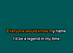 Everyone would know my name

I'd be a legend in my time