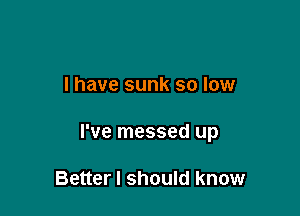 l have sunk so low

I've messed up

Better I should know