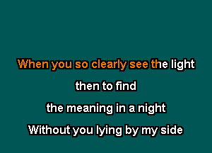 When you so clearly see the light
then to find

the meaning in a night

Without you lying by my side