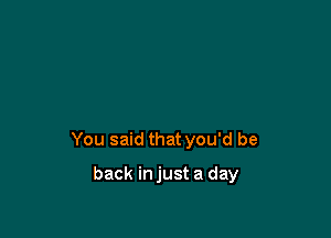 You said that you'd be

back injust a day