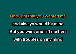 I thought that you wanted me
and always would be mine

But you went and left me here

with troubles on my mind