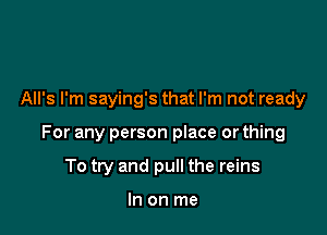 All's I'm saying's that I'm not ready

For any person place or thing

To try and pull the reins

In on me