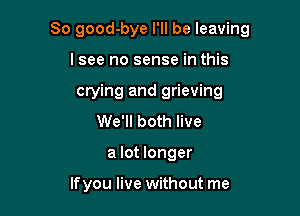 So good-bye I'll be leaving

I see no sense in this
crying and grieving
We'll both live
a lot longer

If you live without me