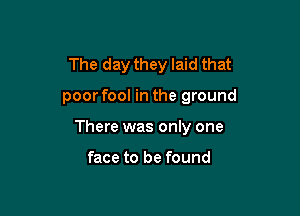 The day they laid that

poorfool in the ground
There was only one

face to be found