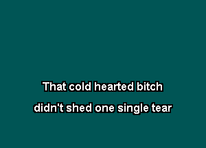 That cold hearted bitch

didn't shed one single tear