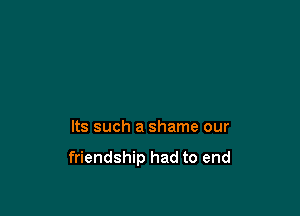 Its such a shame our

friendship had to end