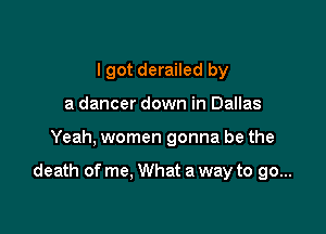 I got derailed by
a dancer down in Dallas

Yeah, women gonna be the

death of me, What a way to go...