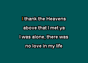 I thank the Heavens

above that I met ya

lwas alone, there was

no love in my life
