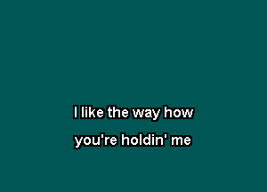 I like the way how

you're holdin' me