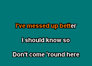 I've messed up better

I should know so

Don't come 'round here