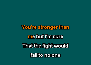 You're stronger than

me but I'm sure
That the fight would

fall to no one