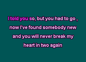 Itold you so, but you had to go,

now I've found somebody new

and you will never break my

heart in two again