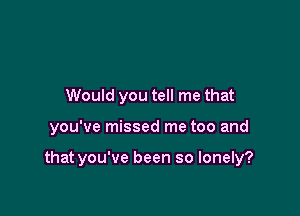 Would you tell me that

you've missed me too and

that you've been so lonely?