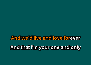 And we'd live and love forever

And that I'm your one and only
