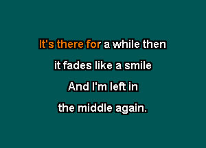 It's there for a while then
it fades like a smile
And I'm let? in

the middle again.