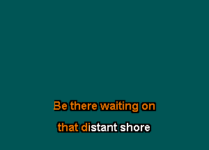 Be there waiting on

that distant shore