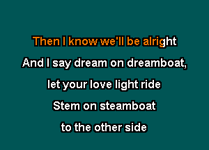 Then I know we'll be alright

And I say dream on dreamboat,

let your love light ride

Stern on steamboat

to the other side