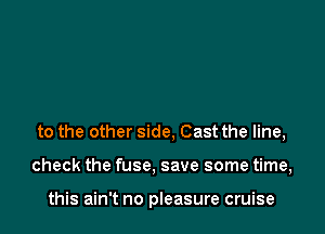 to the other side, Cast the line,

check the fuse. save some time,

this ain't no pleasure cruise