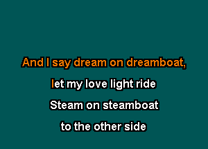And I say dream on dreamboat,

let my love light ride
Steam on steamboat

to the other side