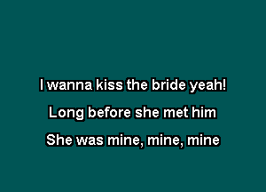 I wanna kiss the bride yeah!

Long before she met him

She was mine, mine, mine