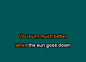 You bum much better

when the sun goes down