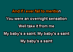 And ifl ever fail to mention
You were an overnight sensation
Well take it from me
My baby's a saint, My baby's a saint
My baby's a saint