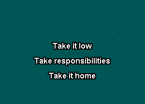 Take it low

Take responsibilities

Take it home