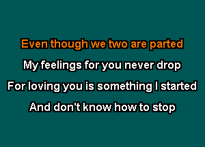 Even though we two are parted
My feelings for you never drop
For loving you is something I started

And don't know how to stop