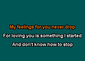 My feelings for you never drop

For loving you is something I started

And don't know how to stop