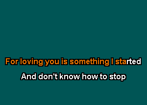 For loving you is something I started

And don't know how to stop