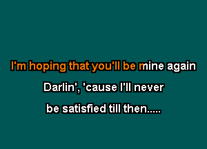 I'm hoping that you'll be mine again

Darlin', 'cause I'll never

be satisfied till then .....