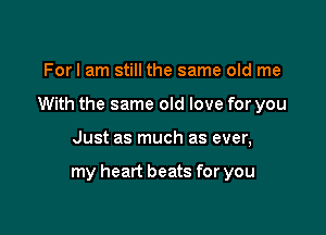 Forl am still the same old me
With the same old love for you

Just as much as ever,

my heart beats for you