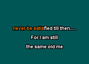 never be satisfied till then .....

Forl am still

the same old me