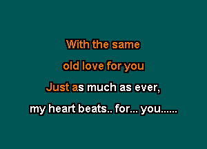 With the same
old love for you

Just as much as ever,

my heart beats.. for... you ......