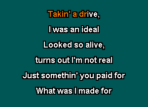 Takin' a drive,
Iwas an ideal
Looked so alive,

turns out I'm not real

Just somethin' you paid for

What was I made for