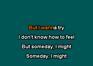 But I wanna try

ldon't know how to feel

But someday, I might

Someday, I might