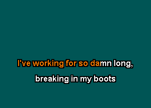 I've working for so damn long,

breaking in my boots