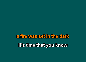 a fire was set in the dark

it's time that you know