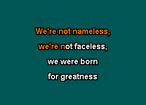 We're not nameless,

we're not faceless,
we were born

for greatness